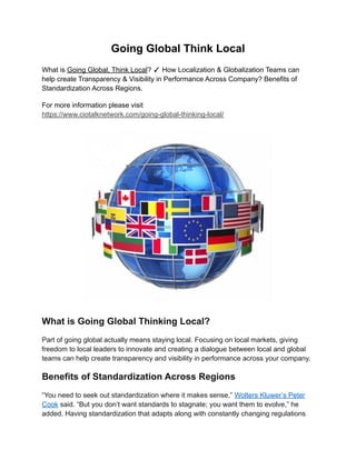 Going Global Think Local
What is Going Global, Think Local? ✓ How Localization & Globalization Teams can
help create Transparency & Visibility in Performance Across Company? Benefits of
Standardization Across Regions.
For more information please visit
https://www.ciotalknetwork.com/going-global-thinking-local/
What is Going Global Thinking Local?
Part of going global actually means staying local. Focusing on local markets, giving
freedom to local leaders to innovate and creating a dialogue between local and global
teams can help create transparency and visibility in performance across your company.
Benefits of Standardization Across Regions
“You need to seek out standardization where it makes sense,” Wolters Kluwer’s Peter
Cook said. “But you don’t want standards to stagnate; you want them to evolve,” he
added. Having standardization that adapts along with constantly changing regulations
 
