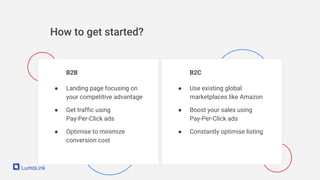 How to get started?
B2B
● Landing page focusing on
your competitive advantage
● Get traffic using
Pay-Per-Click ads
● Optimise to minimize
conversion cost
B2C
● Use existing global
marketplaces like Amazon
● Boost your sales using
Pay-Per-Click ads
● Constantly optimise listing
 
