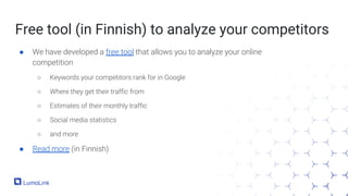 Free tool (in Finnish) to analyze your competitors
● We have developed a free tool that allows you to analyze your online
competition
○ Keywords your competitors rank for in Google
○ Where they get their traffic from
○ Estimates of their monthly traffic
○ Social media statistics
○ and more
● Read more (in Finnish)
 