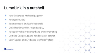 LumoLink in a nutshell
● Fullstack Digital Marketing Agency
● Founded in 2010
● Team consists of 20 professionals
● Customers mainly in Finland and EU
● Focus on web development and online marketing
● Certified Google Ads and Yandex Direct partner
● Open Source and API based technology stack
 