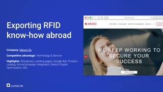 Company: Idesco Oy
Competitive advantage: Technology & Service
Highlights: Wordpress, Landing pages, Google Ads, Product
catalog, ActiveCampaign integration, Search Engine
Optimisation, SSL
Exporting RFID
know-how abroad
 