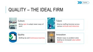 QUALITY – THE IDEAL FIRM
Culture
•Being open to adapt newer ways of
work
Talent
•Diverse staffing function across
various verticals and industries
Quality
•Skilling Up and Continuous Learning
Innovation
•Modern ways to problem solve
leading to increased value added
delivery
Quality
 