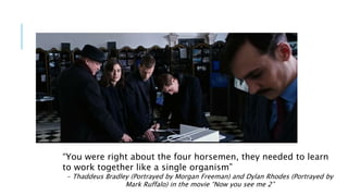 “You were right about the four horsemen, they needed to learn
to work together like a single organism”
- Thaddeus Bradley (Portrayed by Morgan Freeman) and Dylan Rhodes (Portrayed by
Mark Ruffalo) in the movie “Now you see me 2”
 