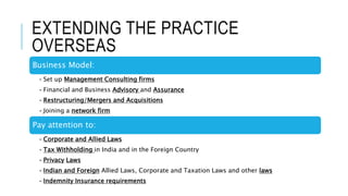 EXTENDING THE PRACTICE
OVERSEAS
Business Model:
• Set up Management Consulting firms
• Financial and Business Advisory and Assurance
• Restructuring/Mergers and Acquisitions
• Joining a network firm
Pay attention to:
• Corporate and Allied Laws
• Tax Withholding in India and in the Foreign Country
• Privacy Laws
• Indian and Foreign Allied Laws, Corporate and Taxation Laws and other laws
• Indemnity Insurance requirements
 