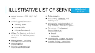 ILLUSTRATIVE LIST OF SERVICES
 Data Analytics
 Accounting Forensics and
Investigation
 Design and Implementation of
any financial information system
 Rendering of outsourced
financial services
 Payroll
 Accounting
 International Taxation Advisory
 Transfer Pricing Compliance
 Attest Services – SAE 3402, SAE
3400
 Audit Support Services –
 Statutory Audits
 Internal Audits
 Internal Control Audit
 Other Certification and attest
services – Tax and Corporate
Matters
 Management Consulting
 Due Diligence
 Internal Control Design
Value based
services
 