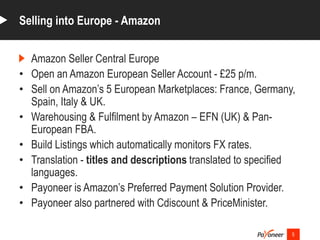 Amazon Seller Central Europe
• Open an Amazon European Seller Account - £25 p/m.
• Sell on Amazon’s 5 European Marketplaces: France, Germany,
Spain, Italy & UK.
• Warehousing & Fulfilment by Amazon – EFN (UK) & Pan-
European FBA.
• Build Listings which automatically monitors FX rates.
• Translation - titles and descriptions translated to specified
languages.
• Payoneer is Amazon’s Preferred Payment Solution Provider.
• Payoneer also partnered with Cdiscount & PriceMinister.
5
Selling into Europe - Amazon
 