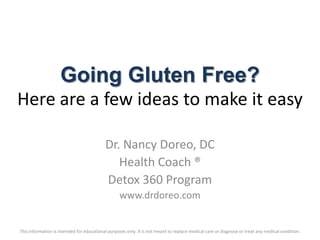 Going Gluten Free?
Here are a few ideas to make it easy

                                           Dr. Nancy Doreo, DC
                                              Health Coach ®
                                           Detox 360 Program
                                                  www.drdoreo.com


This information is intended for educational purposes only. It is not meant to replace medical care or diagnose or treat any medical condition.
 