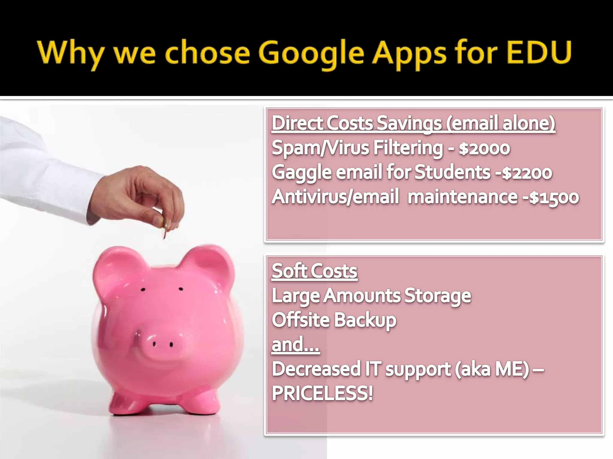 Why we chose Google Apps for EDUDirect Costs Savings (email alone)Spam/Virus Filtering - $2000Gaggle email for Students -$2200Antivirus/email  maintenance -$1500Soft CostsLarge Amounts Storage Offsite Backupand…Endpoint independent, no maintenance, no updates = Decreased IT support (aka ME) – PRICELESS!
