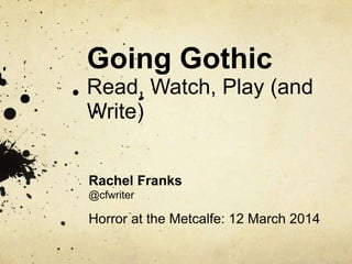 Going Gothic
Read, Watch, Play (and
Write)
Rachel Franks
@cfwriter
Horror at the Metcalfe: 12 March 2014
 