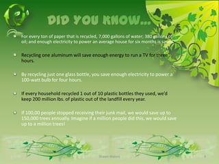 Did You Know…For every ton of paper that is recycled, 7,000 gallons of water; 380 gallons of oil; and enough electricity to power an average house for six months is saved.Recycling one aluminum will save enough energy to run a TV for three hours.By recycling just one glass bottle, you save enough electricity to power a 100-watt bulb for four hours. If every household recycled 1 out of 10 plastic bottles they used, we’d keep 200 million lbs. of plastic out of the landfill every year.If 100,00 people stopped receiving their junk mail, we would save up to 150,000 trees annually. Imagine if a million people did this, we would save up to a million trees!Shawn Waters3