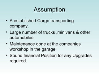 Assumption
? A established Cargo transporting
company.
? Large number of trucks ,minivans & other
automobiles.
? Maintenance done at the companies
workshop in the garage
? Sound financial Position for any Upgrades
required.
 