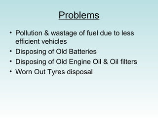 Problems
? Pollution & wastage of fuel due to less
efficient vehicles
? Disposing of Old Batteries
? Disposing of Old Engine Oil & Oil filters
? Worn Out Tyres disposal
 