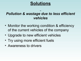 Solutions
Pollution & wastage due to less efficient
vehicles
? Monitor the working condition & efficiency
of the current vehicles of the company
? Upgrade to new efficient vehicles
? Try using more efficient fuels
? Awareness to drivers
 
