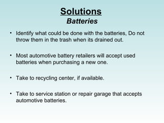 Solutions
Batteries
? Identify what could be done with the batteries, Do not
throw them in the trash when its drained out.
? Most automotive battery retailers will accept used
batteries when purchasing a new one.
? Take to recycling center, if available.
? Take to service station or repair garage that accepts
automotive batteries.
 