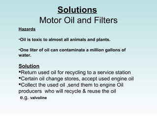 Solutions
Motor Oil and Filters
Hazards
?Oil is toxic to almost all animals and plants.
?One liter of oil can contaminate a million gallons of
water.
Solution
?Return used oil for recycling to a service station
?Certain oil change stores, accept used engine oil
?Collect the used oil ,send them to engine Oil
producers who will recycle & reuse the oil
e.g. valvoline
 