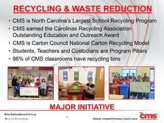 RECYCLING & WASTE REDUCTION
   • CMS is North Carolina’s Largest School Recycling Program
   • CMS earned the Carolinas Recycling Association
     Outstanding Education and Outreach Award
   • CMS is Carton Council National Carton Recycling Model
   • Students, Teachers and Custodians are Program Pillars
   • 96% of CMS classrooms have recycling bins




                             MAJOR INITIATIVE
Brian.Kasher@cms.k12.nc.us
                                 10
 
