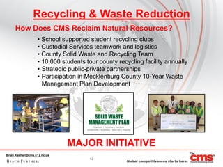 Recycling & Waste Reduction
     How Does CMS Reclaim Natural Resources?
                  • School supported student recycling clubs
                  • Custodial Services teamwork and logistics
                  • County Solid Waste and Recycling Team
                  • 10,000 students tour county recycling facility annually
                  • Strategic public-private partnerships
                  • Participation in Mecklenburg County 10-Year Waste
                    Management Plan Development




                             MAJOR INITIATIVE
Brian.Kasher@cms.k12.nc.us
                                     13
 