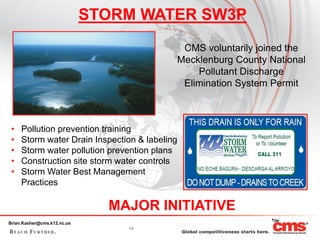 STORM WATER SW3P
                                            CMS voluntarily joined the
                                           Mecklenburg County National
                                               Pollutant Discharge
                                            Elimination System Permit



 •   Pollution prevention training
 •   Storm water Drain Inspection & labeling
 •   Storm water pollution prevention plans
 •   Construction site storm water controls
 •   Storm Water Best Management
     Practices

                               MAJOR INITIATIVE
Brian.Kasher@cms.k12.nc.us
                                 14
 