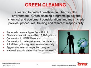 GREEN CLEANING
              Cleaning to protect health without harming the
          environment. Green cleaning programs go beyond
        chemical and equipment considerations and may include
        policies, procedures, training and “shared” responsibility.

 •    Reduced chemical types from 12 to 4
 •    Eliminated caustic emulsifier 17,200 gallons
 •    Conversion to HEPA Vacuums
 •    Conversion to battery operated burnishers
 •    1.2 Million gallons green cleaners annually
 •    Aggressive internal inspection program
 •    National study to determine “what is clean”?



Brian.Kasher@cms.k12.nc.us
                                15
 