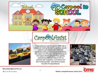 "CarpoolAssist was founded in 2009 with a
                             dream of making this earth a greener planet,
                                    and this partnership with CMS is a
                             significant achievement towards that dream.
                             Our vision is to fill every vehicle traveling on
                                 the road to 60-80 percent of its seating
                                   capacity, by making it easy to set up
                               carpools with neighbors, co-workers and
                               like-minded people," said Seema Gupta,
                                        founder of CarpoolAssist.


Brian.Kasher@cms.k12.nc.us
                                    17
 