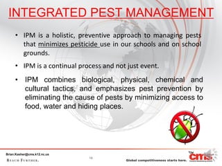 INTEGRATED PEST MANAGEMENT
     • IPM is a holistic, preventive approach to managing pests
       that minimizes pesticide use in our schools and on school
       grounds.
     • IPM is a continual process and not just event.
     • IPM combines biological, physical, chemical and
       cultural tactics, and emphasizes pest prevention by
       eliminating the cause of pests by minimizing access to
       food, water and hiding places.




Brian.Kasher@cms.k12.nc.us
                             18
 
