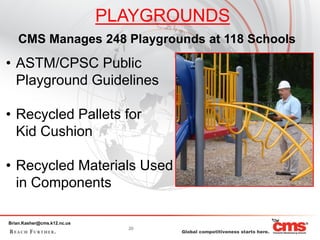 PLAYGROUNDS
    CMS Manages 248 Playgrounds at 118 Schools
• ASTM/CPSC Public
  Playground Guidelines

• Recycled Pallets for
  Kid Cushion

• Recycled Materials Used
  in Components

Brian.Kasher@cms.k12.nc.us
                               20
 