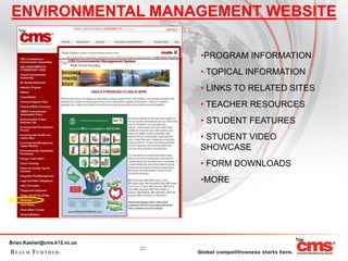 ENVIRONMENTAL MANAGEMENT WEBSITE

                                  •PROGRAM INFORMATION
                                  • TOPICAL INFORMATION
                                  • LINKS TO RELATED SITES
                                  • TEACHER RESOURCES
                                  • STUDENT FEATURES
                                  • STUDENT VIDEO
                                  SHOWCASE
                                  • FORM DOWNLOADS
                                  •MORE




Brian.Kasher@cms.k12.nc.us
                             22
 
