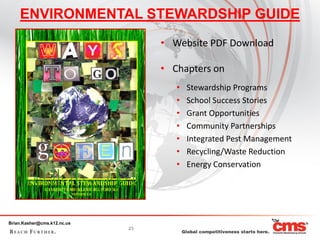 ENVIRONMENTAL STEWARDSHIP GUIDE
                                  • Website PDF Download

                                  • Chapters on
                                     •   Stewardship Programs
                                     •   School Success Stories
                                     •   Grant Opportunities
                                     •   Community Partnerships
                                     •   Integrated Pest Management
                                     •   Recycling/Waste Reduction
                                     •   Energy Conservation




Brian.Kasher@cms.k12.nc.us
                             23
 