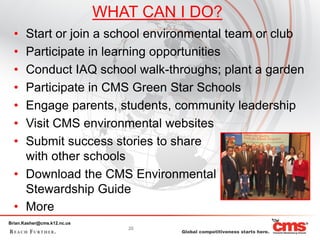 WHAT CAN I DO?
  • Start or join a school environmental team or club
  • Participate in learning opportunities
  • Conduct IAQ school walk-throughs; plant a garden
  • Participate in CMS Green Star Schools
  • Engage parents, students, community leadership
  • Visit CMS environmental websites
  • Submit success stories to share
    with other schools
  • Download the CMS Environmental
    Stewardship Guide
  • More
Brian.Kasher@cms.k12.nc.us
                                25
 