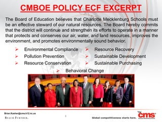 CMBOE POLICY ECF EXCERPT
The Board of Education believes that Charlotte Mecklenburg Schools must
be an effective steward of our natural resources. The Board hereby commits
that the district will continue and strengthen its efforts to operate in a manner
that protects and conserves our air, water, and land resources, improves the
environment, and promotes environmentally sound behavior.
               Environmental Compliance      Resource Recovery
               Pollution Prevention          Sustainable Development
               Resource Conservation         Sustainable Purchasing
                                 Behavioral Change




Brian.Kasher@cms.k12.nc.us
                                  5
 