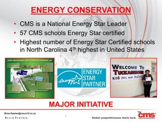 ENERGY CONSERVATION
       • CMS is a National Energy Star Leader
       • 57 CMS schools Energy Star certified
       • Highest number of Energy Star Certified schools
         in North Carolina 4th highest in United States




                             MAJOR INITIATIVE
Brian.Kasher@cms.k12.nc.us
                                 7
 