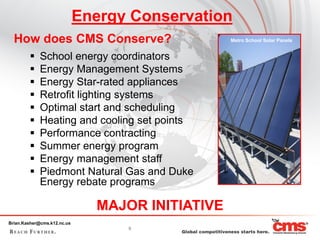 Energy Conservation
  How does CMS Conserve?                          Metro School Solar Panels


            School energy coordinators
            Energy Management Systems
            Energy Star-rated appliances
            Retrofit lighting systems
            Optimal start and scheduling
            Heating and cooling set points
            Performance contracting
            Summer energy program
            Energy management staff
            Piedmont Natural Gas and Duke
             Energy rebate programs

                               MAJOR INITIATIVE
Brian.Kasher@cms.k12.nc.us
                                   9
 