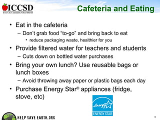 Cafeteria and Eating Eat in the cafeteria Don’t grab food “to-go” and bring back to eat reduce packaging waste, healthier for you Provide filtered water for teachers and students Cuts down on bottled water purchases Bring your own lunch? Use reusable bags or lunch boxes Avoid throwing away paper or plastic bags each day Purchase Energy Star ®  appliances (fridge, stove, etc) 
