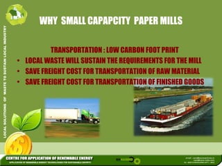 WHY SMALL CAPAPCITY PAPER MILLS 
L INDUSTRY 
TRANSPORTATION LOW CARBON FOOT PRINT 
USTAIN LOCA 
: • LOCAL WASTE WILL SUSTAIN THE REQUIREMENTS FOR THE MILL 
WASTE TO SU 
• SAVE FREIGHT COST FOR TRANSPORTATION OF RAW MATERIAL 
• SAVE FREIGHT COST FOR TRANSPORTATION OF FINISHED GOODS 
LOCAL SOLUTIONS OF 
 