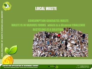 LOCAL WASTE 
L INDUSTRY 
USTAIN LOCA 
CONSUMPTION GENERATES WASTE 
WASTE IS IN VARIOUS FORMS which is a disposal CHALLENGE 
RECYCLING IS A SOLUTION 
WASTE TO SU 
SOLUTION. 
LOCAL SOLUTIONS OF 
 