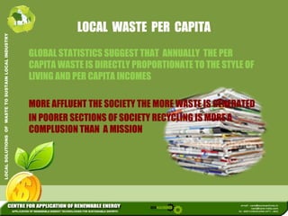 LOCAL WASTE PER CAPITA 
L INDUSTRY 
GLOBAL STATISTICS SUGGEST THAT ANNUALLY THE PER 
USTAIN LOCA 
CAPITA WASTE IS DIRECTLY PROPORTIONATE TO THE STYLE OF 
LIVING AND PER CAPITA INCOMES 
WASTE TO SU 
MORE AFFLUENT THE SOCIETY THE MORE WASTE IS GENERATED 
IN POORER SECTIONS OF SOCIETY RECYCLING IS MORE A 
LUTIONS OF 
COMPLUSION THAN A MISSION 
LOCAL SOL 
 