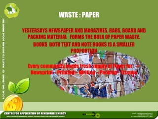 WASTE : PAPER 
L INDUSTRY 
YESTERSAYS NEWSPAPER AND MAGAZINES, BAGS, BOARD AND 
USTAIN LOCA 
PACKING MATERIAL FORMS THE BULK OF PAPER WASTE. 
BOOKS BOTH TEXT AND NOTE BOOKS IS A SMALLER 
PROPORTION 
WASTE TO SU 
Every community needs fresh supply of Paper for 
--- 
LUTIONS OF 
Newsprint –– Printing ––Writing –– Packing - Tissues 
LOCAL SOL 
 