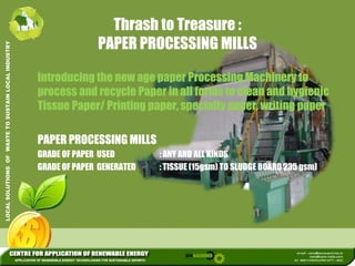 Thrash to Treasure : 
L INDUSTRY 
PAPER PROCESSING MILLS 
Introducing the new age paper Processing Machinery to 
USTAIN LOCA 
process and recycle Paper in all forms to clean and hygienic 
Tissue Paper/ Printing paper, specialty paper, writing paper 
WASTE TO SU 
PAPER PROCESSING MILLS 
GRADE OF PAPER USED ANY AND ALL KINDS 
LUTIONS OF 
: GRADE OF PAPER GENERATED : TISSUE (15gsm) TO SLUDGE BOARD 235 gsm) 
LOCAL SOL 
 