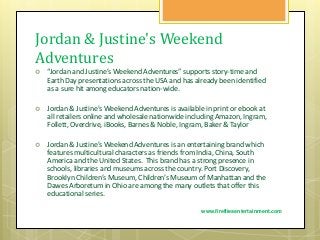 Jordan & Justine's Weekend
Adventures
 “Jordan and Justine’s Weekend Adventures” supports story-time and
Earth Day presentations across the USA and has already been identified
as a sure hit among educators nation-wide.
 Jordan & Justine's Weekend Adventures is available in print or ebook at
all retailers online and wholesale nationwide including Amazon, Ingram,
Follett, Overdrive, iBooks, Barnes & Noble, Ingram, Baker & Taylor
 Jordan & Justine’s Weekend Adventures is an entertaining brand which
features multicultural characters as friends from India, China, South
America and the United States. This brand has a strong presence in
schools, libraries and museums across the country. Port Discovery,
Brooklyn Children’s Museum, Children’s Museum of Manhattan and the
Dawes Arboretum in Ohio are among the many outlets that offer this
educational series.
www.firefliesentertainment.com
 