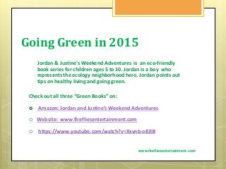 Going Green in 2015
Jordan & Justine's Weekend Adventures is an eco-friendly
book series for children ages 5 to 10. Jordan is a boy who
represents the ecology neighborhood hero. Jordan points out
tips on healthy living and going green.
Check out all three “Green Books” on:
 Amazon: Jordan and Justine’s Weekend Adventures
 Website: www.firefliesentertainment.com
 https://www.youtube.com/watch?v=Xxvnb-o83l8
www.firefliesentertainment.com
 