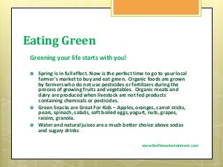 Eating Green
Greening your life starts with you!
 Spring is in full effect. Now is the perfect time to go to your local
farmer's market to buy and eat green. Organic foods are grown
by farmers who do not use pesticides or fertilizers during the
process of growing fruits and vegetables. Organic meats and
dairy are produced when livestock are not fed products
containing chemicals or pesticides.
 Green Snacks are Great For Kids – Apples, oranges, carrot sticks,
pears, spinach, salads, soft boiled eggs, yogurt, nuts, grapes,
raisins, granola.
 Water and natural juices are a much better choice above sodas
and sugary drinks
www.firefliesentertainment.com
 