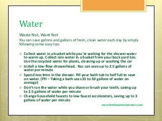 Water
Waste Not, Want Not
You can save gallons and gallons of fresh, clean water each day by simply
following some easy tips
 Collect water in a bucket while you're waiting for the shower water
to warm up. Collect rain water in a bucket from your back yard too.
Use the recycled water for plants, cleaning up or washing the car
 Install a low-flow showerhead. You can save up to 2.5 gallons of
water per minute
 Spend less time in the shower. Fill your bath tub to half full to save
on water. (FYI – Taking a bath uses 35 to 50 gallons of water on
average)
 Don’t run the water while you shave or brush your teeth, saving up
to 2.5 gallons of water per minute
 Change household faucets to low faucet accelerators, saving up to 3
gallons of water per minute
www.firefliesentertainment.com
 