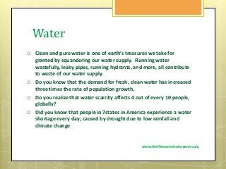 Water
 Clean and pure water is one of earth’s treasures we take for
granted by squandering our water supply. Running water
wastefully, leaky pipes, running hydrants, and more, all contribute
to waste of our water supply.
 Do you know that the demand for fresh, clean water has increased
three times the rate of population growth.
 Do you realize that water scarcity affects 4 out of every 10 people,
globally?
 Did you know that people in 7states in America experience a water
shortage every day; caused by drought due to low rainfall and
climate change
www.firefliesentertainment.com
 