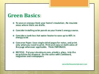 Green Basics:
 To save on energy check your home’s insulation ; Re-insulate
areas where there are drafts.
 Consider installing solar panels as your home’s energy source.
 Consider a tank-less hot water heater to save up to 40% in
energy costs
 Conserve Paper. Save single-sided pages for notes, and print
only what you need to print. Print and copy on both sides of
the page whenever applicable. Think PAPERLESS
 RECYCLE: Put your aluminum cans, plastics, glass, into the
recycle bins for disposal. Do the same with cardboard,
magazines and newspapers
www.firefliesentertainment.com
 