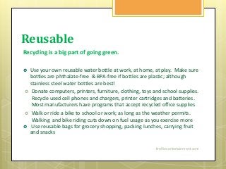 Reusable
Recycling is a big part of going green.
 Use your own reusable water bottle at work, at home, at play. Make sure
bottles are phthalate-free & BPA-free if bottles are plastic; although
stainless steel water bottles are best!
 Donate computers, printers, furniture, clothing, toys and school supplies.
Recycle used cell phones and chargers, printer cartridges and batteries.
Most manufacturers have programs that accept recycled office supplies
 Walk or ride a bike to school or work; as long as the weather permits.
Walking and bike riding cuts down on fuel usage as you exercise more
 Use reusable bags for grocery shopping, packing lunches, carrying fruit
and snacks
firefliesentertainment.com
 