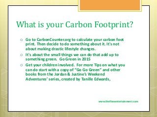 What is your Carbon Footprint?
 Go to CarbonCounter.org to calculate your carbon foot
print. Then decide to do something about it. It's not
about making drastic lifestyle changes.
 It's about the small things we can do that add up to
something green. Go Green in 2015
 Get your children involved. For more Tips on what you
can do start with a copy of “Go Go Green” and other
books from the Jordan & Justine’s Weekend
Adventures’ series, created by Tanille Edwards,
www.firefliesentertainment.com
 