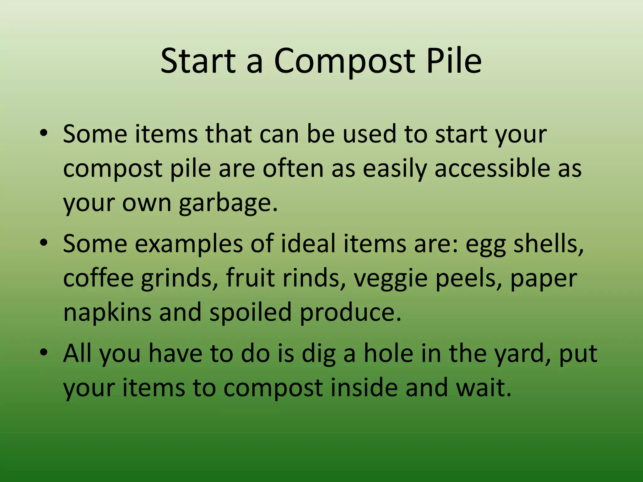 Start a Compost PileSome items that can be used to start your compost pile are often as easily accessible as your own garbage.Some examples of ideal items are: egg shells, coffee grinds, fruit rinds, veggie peels, paper napkins and spoiled produce.All you have to do is dig a hole in the yard, put your items to compost inside and wait. 