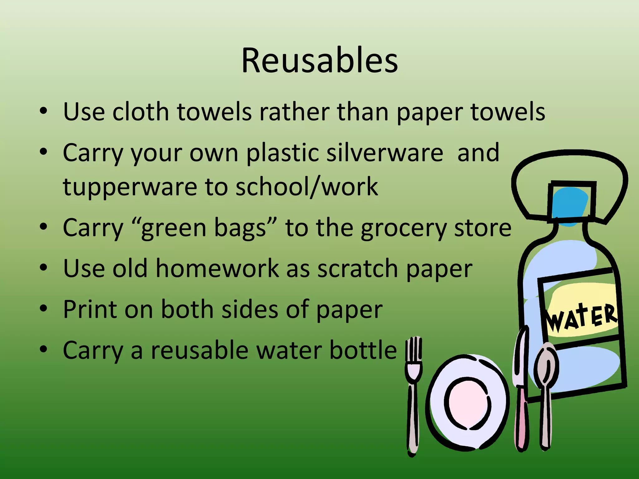 ReusablesUse cloth towels rather than paper towelsCarry your own plastic silverware  and tupperware to school/workCarry “green bags” to the grocery store Use old homework as scratch paper Print on both sides of paperCarry a reusable water bottle
