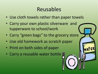 ReusablesUse cloth towels rather than paper towelsCarry your own plastic silverware  and tupperware to school/workCarry “green bags” to the grocery store Use old homework as scratch paper Print on both sides of paperCarry a reusable water bottle