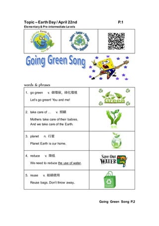 Topic – Earth Day / April 22nd P.1
Elementary & Pre-intermediate Levels
words & phrases
1. go green v. 做環保，綠化環境
Let’s go green! You and me!
2. take care of … v. 照顧
Mothers take care of their babies.
And we take care of the Earth.
3. planet n. 行星
Planet Earth is our home.
4. reduce v. 降低
We need to reduce the use of water.
5. reuse v. 繼續使用
Reuse bags. Don’t throw away..
Going Green Song P.2
 